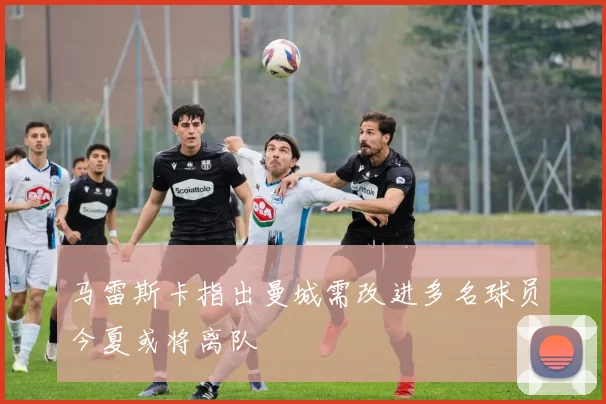 马雷斯卡指出曼城需改进多名球员今夏或将离队