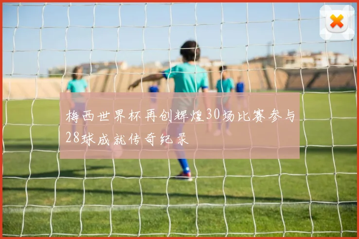 梅西世界杯再创辉煌30场比赛参与28球成就传奇纪录
