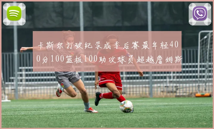 卡斯尔打破纪录成季后赛最年轻400分100篮板100助攻球员超越詹姆斯荣耀时刻