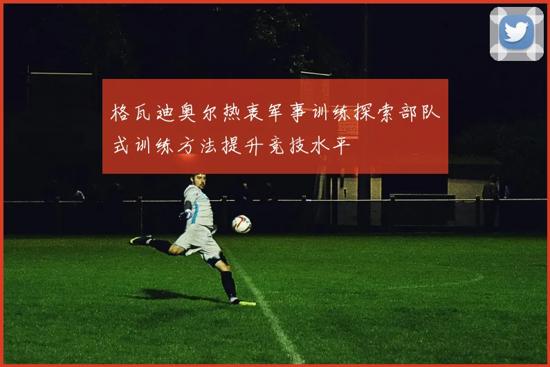 格瓦迪奥尔热衷军事训练探索部队式训练方法提升竞技水平