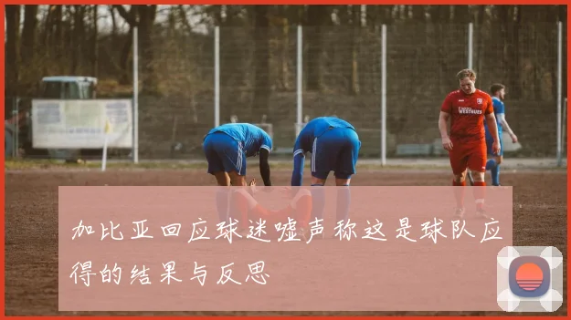 加比亚回应球迷嘘声称这是球队应得的结果与反思