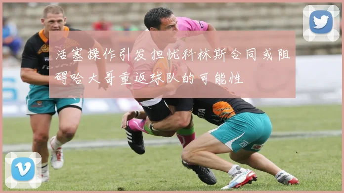 活塞操作引发担忧科林斯合同或阻碍哈大哥重返球队的可能性