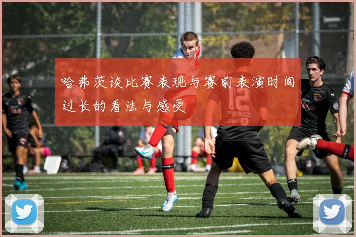 哈弗茨谈比赛表现与赛前表演时间过长的看法与感受