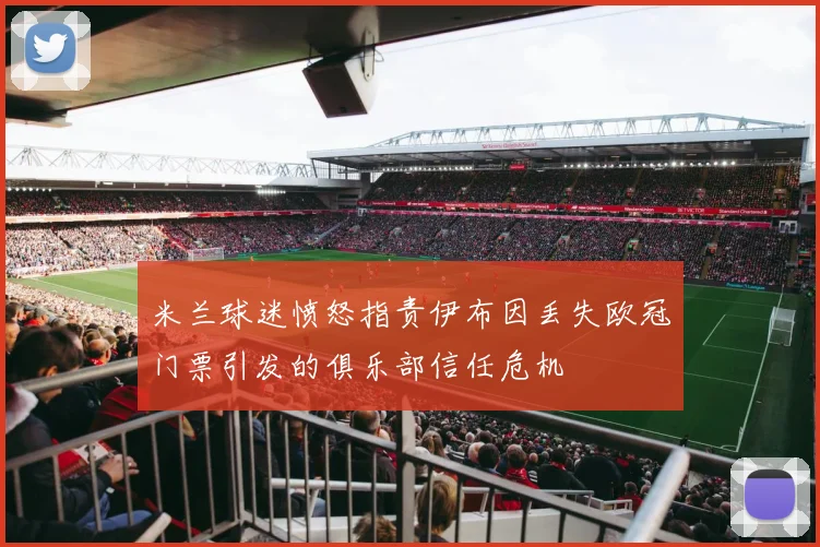 米兰球迷愤怒指责伊布因丢失欧冠门票引发的俱乐部信任危机