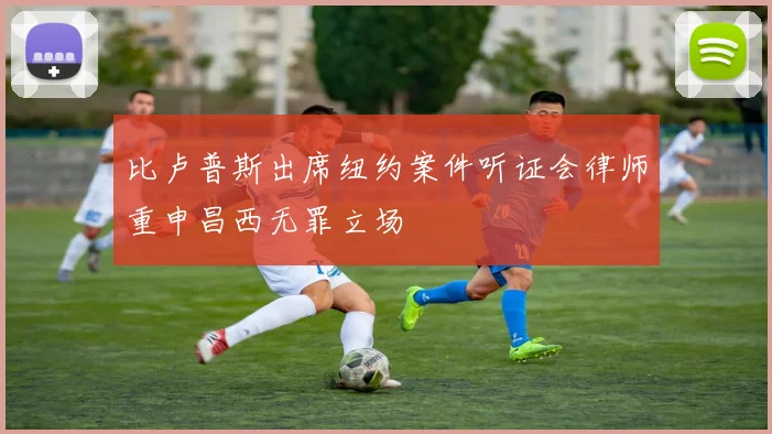 比卢普斯出席纽约案件听证会律师重申昌西无罪立场