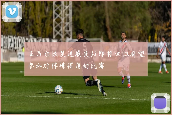 亚马尔恢复进展良好即将回归有望参加对阵佛得角的比赛