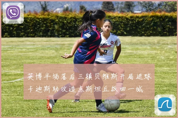英博半场落后三镇贝维斯开局进球卡迪斯助攻造点斯坦丘扳回一城