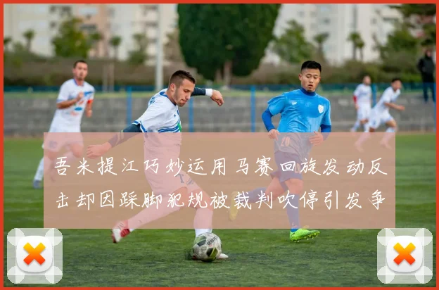 吾米提江巧妙运用马赛回旋发动反击却因踩脚犯规被裁判吹停引发争议