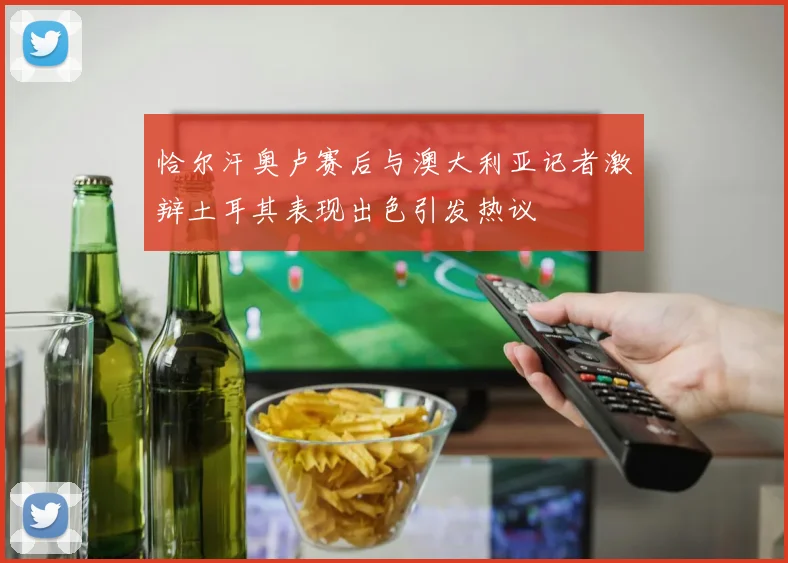 恰尔汗奥卢赛后与澳大利亚记者激辩土耳其表现出色引发热议