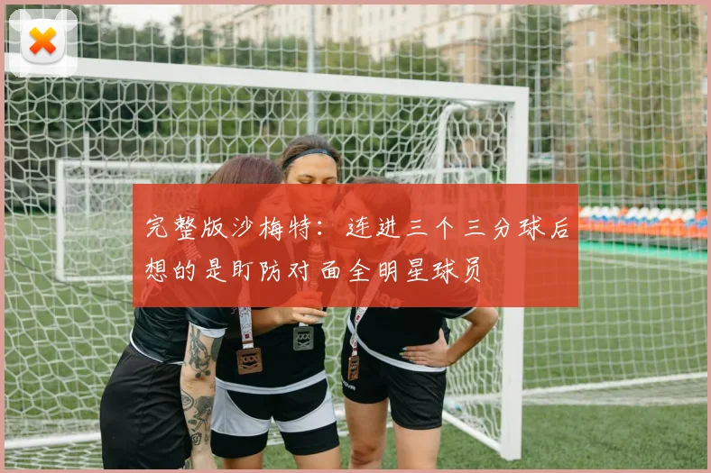完整版沙梅特：连进三个三分球后想的是盯防对面全明星球员