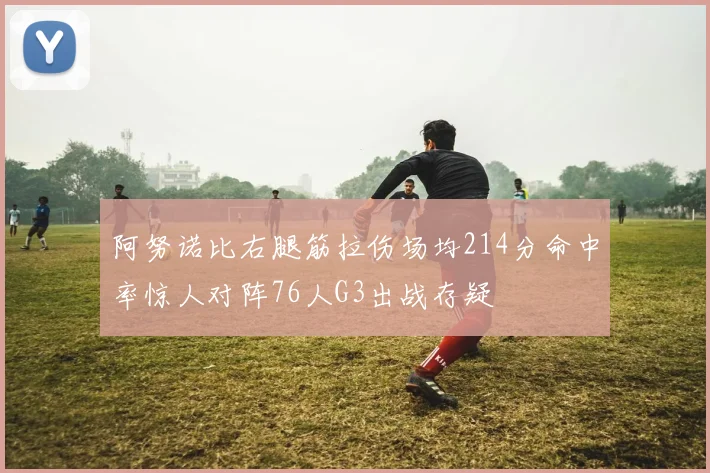 阿努诺比右腿筋拉伤场均214分命中率惊人对阵76人G3出战存疑
