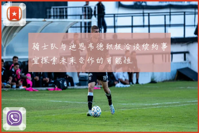 骑士队与迪恩韦德积极洽谈续约事宜探索未来合作的可能性