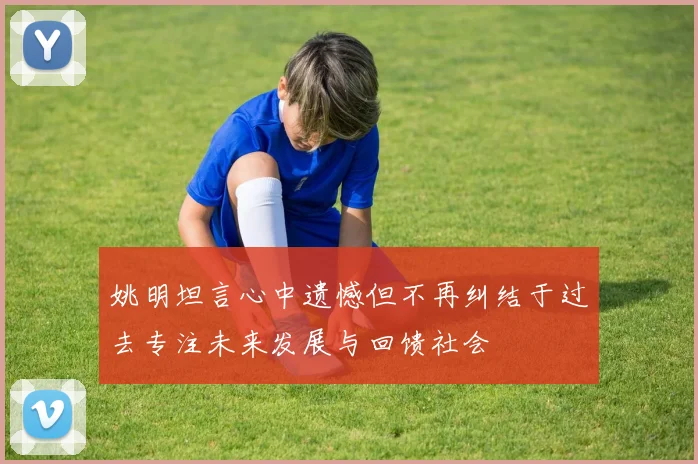 姚明坦言心中遗憾但不再纠结于过去专注未来发展与回馈社会