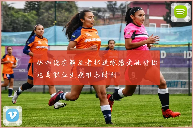 林加德在解放者杯进球感受独特称这是职业生涯难忘时刻