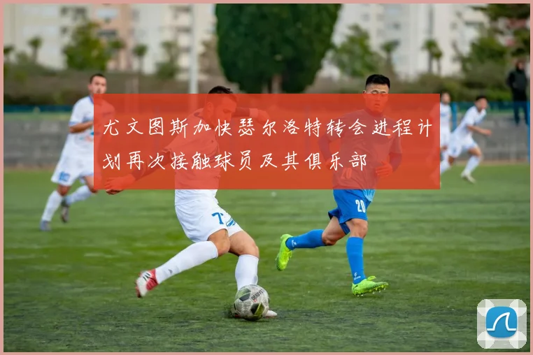 尤文图斯加快瑟尔洛特转会进程计划再次接触球员及其俱乐部