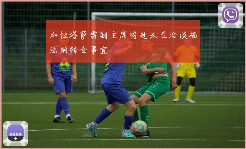 加拉塔萨雷副主席将赴米兰洽谈福法纳转会事宜