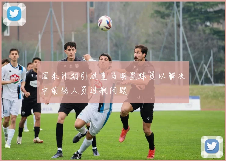 国米计划引进皇马明星球员以解决中前场人员过剩问题