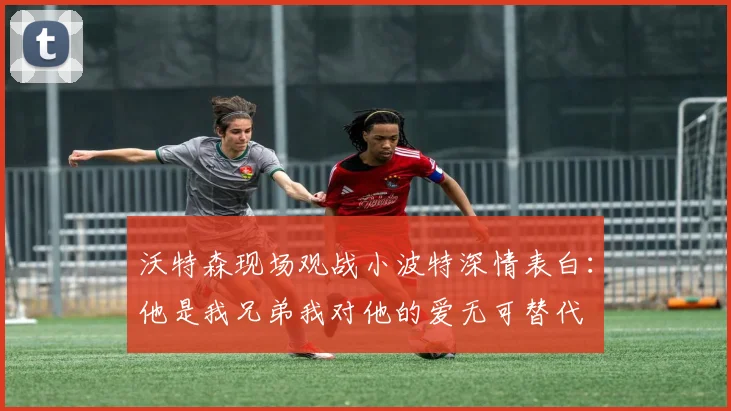 沃特森现场观战小波特深情表白：他是我兄弟我对他的爱无可替代