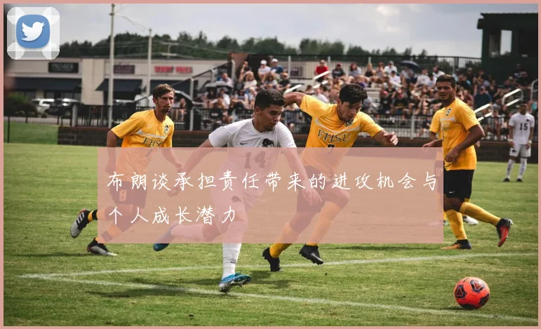 布朗谈承担责任带来的进攻机会与个人成长潜力
