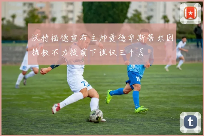 沃特福德宣布主帅爱德华斯蒂尔因执教不力提前下课仅三个月