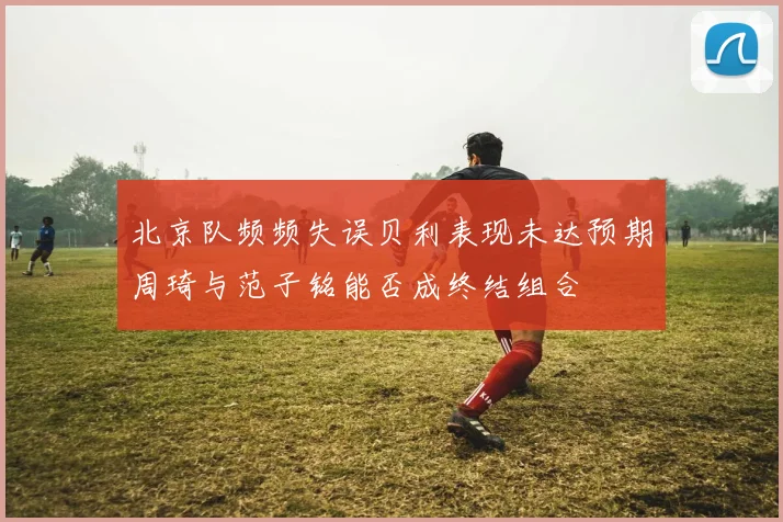 北京队频频失误贝利表现未达预期周琦与范子铭能否成终结组合