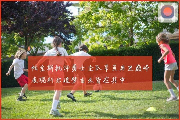 帕金斯批评勇士全队辜负库里巅峰表现科尔追梦吉米皆在其中
