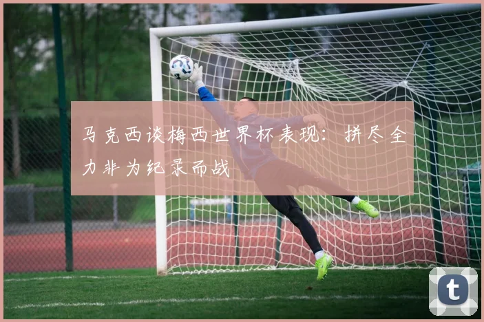 马克西谈梅西世界杯表现：拼尽全力非为纪录而战