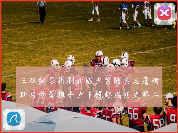 三双纪录再刷新威少紧随其后詹姆斯与登哥携手卢卡崛起成历史第二
