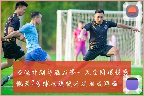 洛瑞计划与猛龙签一天合同退役感慨若7号球衣退役必定泪流满面