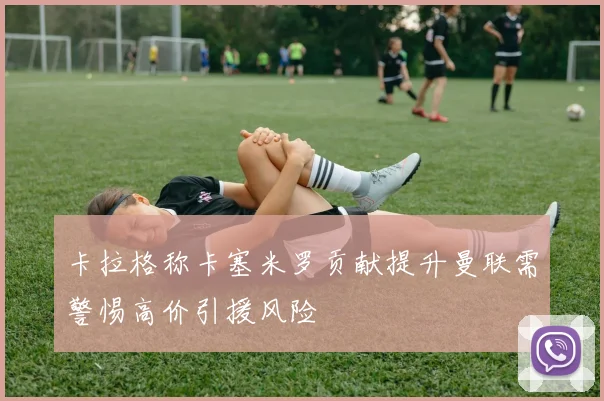 卡拉格称卡塞米罗贡献提升曼联需警惕高价引援风险
