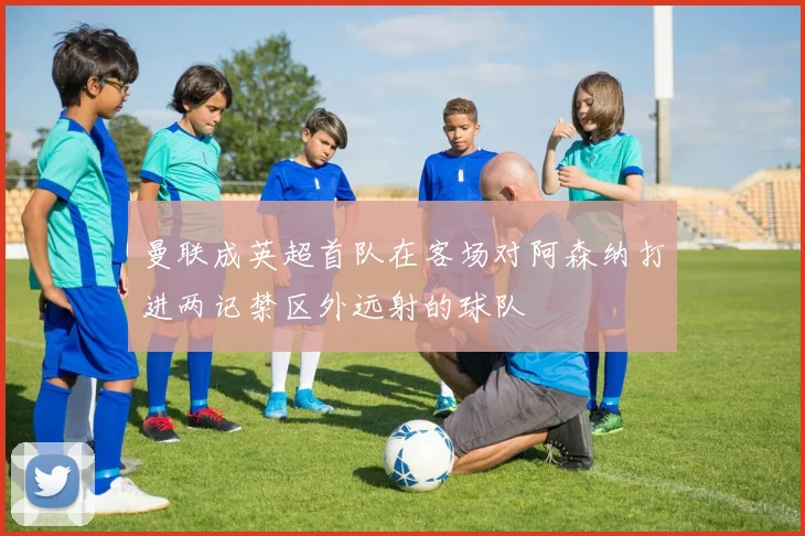 曼联成英超首队在客场对阿森纳打进两记禁区外远射的球队